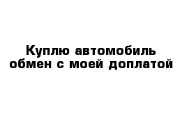 Куплю автомобиль обмен с моей доплатой